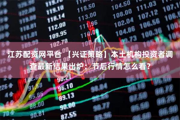 江苏配资网平台 【兴证策略】本土机构投资者调查最新结果出炉：节后行情怎么看？