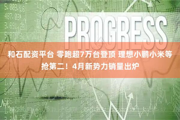 和石配资平台 零跑超7万台登顶 理想小鹏小米等抢第二！4月新势力销量出炉