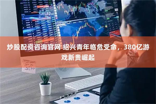 炒股配资咨询官网 绍兴青年临危受命，380亿游戏新贵崛起