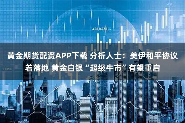 黄金期货配资APP下载 分析人士：美伊和平协议若落地 黄金白银“超级牛市”有望重启