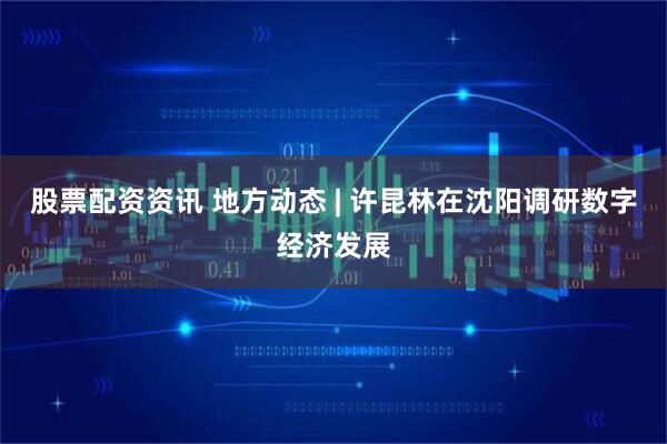 股票配资资讯 地方动态 | 许昆林在沈阳调研数字经济发展
