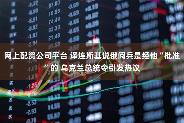 网上配资公司平台 泽连斯基说俄阅兵是经他“批准”的 乌克兰总统令引发热议