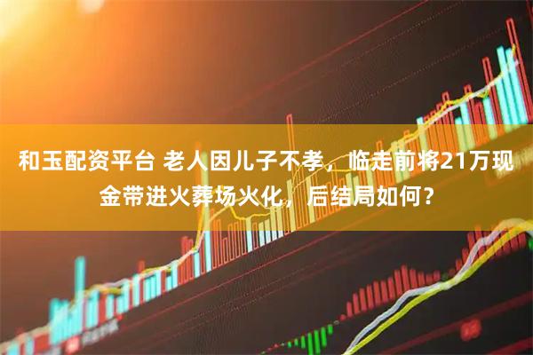 和玉配资平台 老人因儿子不孝，临走前将21万现金带进火葬场火化，后结局如何？