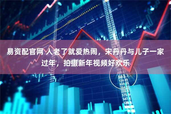 易资配官网 人老了就爱热闹，宋丹丹与儿子一家过年，拍摄新年视频好欢乐